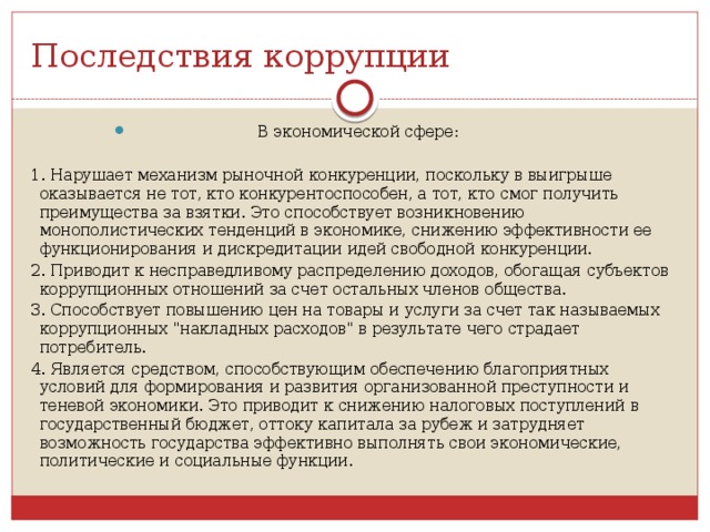 Последствия коррупции В экономической сфере: 1. Нарушает механизм рыночной конкуренции, поскольку в выигрыше оказывается не тот, кто конкурентоспособен, а тот, кто смог получить преимущества за взятки. Это способствует возникновению монополистических тенденций в экономике, снижению эффективности ее функционирования и дискредитации идей свободной конкуренции. 2. Приводит к несправедливому распределению доходов, обогащая субъектов коррупционных отношений за счет остальных членов общества. 3. Способствует повышению цен на товары и услуги за счет так называемых коррупционных 