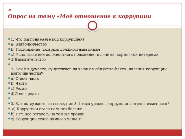 »  Опрос на тему «Моё отношение к коррупции 1. Что Вы понимаете под коррупцией? a) Взяточничество b) Подношение подарков должностным лицам c) Использование должностного положения в личных, корыстных интересах d)Вымогательство  2. Как Вы думаете, существуют ли в нашем обществе факты, явления коррупции, взяточничества? a) Очень часто b) Часто c) Редко d)Очень редко   3. Как вы думаете, за последние 3–4 года уровень коррупции в стране изменился?   a) Коррупции стало намного больше b) Нет, все осталось на том же уровне c) Коррупции стало намного меньше 