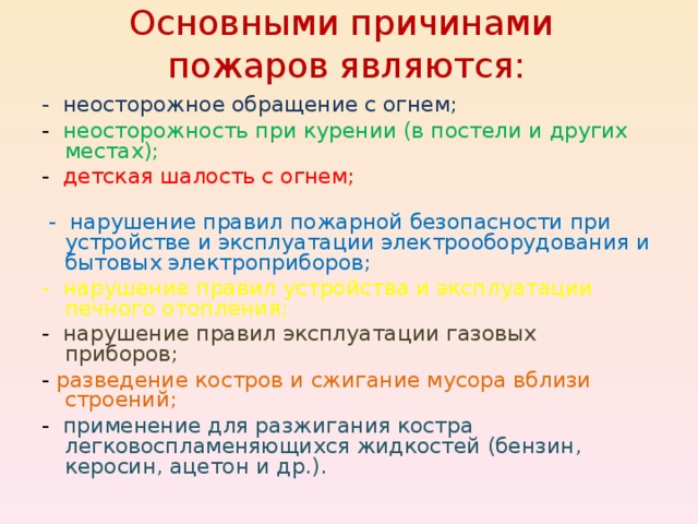 Основными причинами  пожаров являются:   - неосторожное обращение с огнем; - неосторожность при курении (в постели и других местах); - детская шалость с огнем;  - нарушение правил пожарной безопасности при устройстве и эксплуатации электрооборудования и бытовых электроприборов; - нарушение правил устройства и эксплуатации печного отопления; - нарушение правил эксплуатации газовых приборов; - разведение костров и сжигание мусора вблизи строений; - применение для разжигания костра легковоспламеняющихся жидкостей (бензин, керосин, ацетон и др.). 