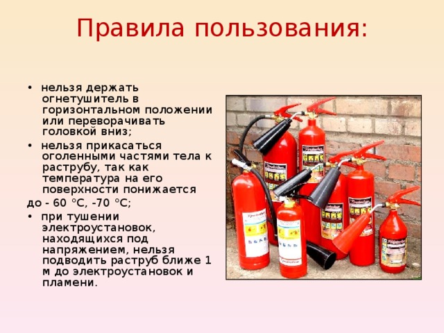 Правила пользования:   • нельзя держать огнетушитель в горизонтальном положении или переворачивать головкой вниз; • нельзя прикасаться оголенными частями тела к раструбу, так как температура на его поверхности понижается до - 60 °С, -70 °С; • при тушении электроустановок, находящихся под напряжением, нельзя подводить раструб ближе 1 м до электроустановок и пламени. 