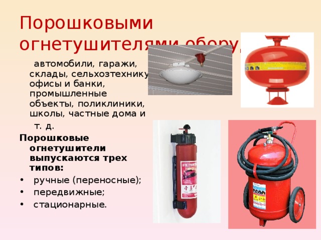 Порошковыми огнетушителями оборудуют:  автомобили, гаражи, склады, сельхозтехнику, офисы и банки, промышленные объекты, поликлиники, школы, частные дома и  т. д. Порошковые огнетушители выпускаются трех типов: • ручные (переносные); • передвижные; • стационарные. 
