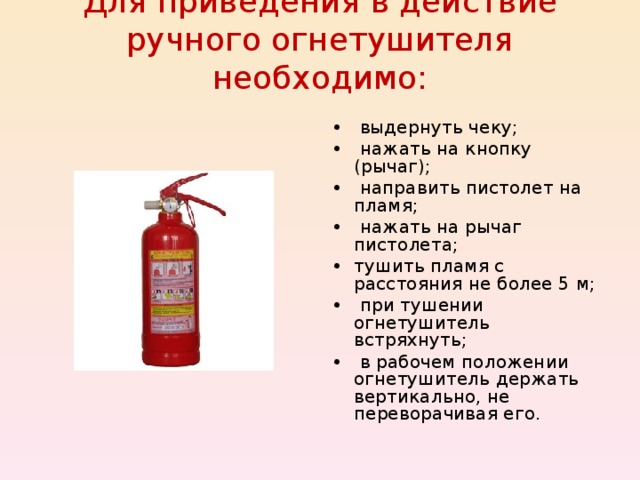 Для приведения в действие ручного огнетушителя необходимо:   • выдернуть чеку; • нажать на кнопку (рычаг); • направить пистолет на пламя; • нажать на рычаг пистолета; • тушить пламя с расстояния не более 5 м; • при тушении огнетушитель встряхнуть; • в рабочем положении огнетушитель держать вертикально, не переворачивая его. 