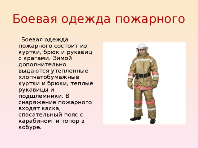 Боевая одежда пожарного  Боевая одежда пожарного состоит из куртки, брюк и рукавиц с крагами. Зимой дополнительно выдаются утепленные хлопчатобумажные куртки и брюки, теплые рукавицы и подшлемники. В снаряжение пожарного входят каска, спасательный пояс с карабином и топор в кобуре. 