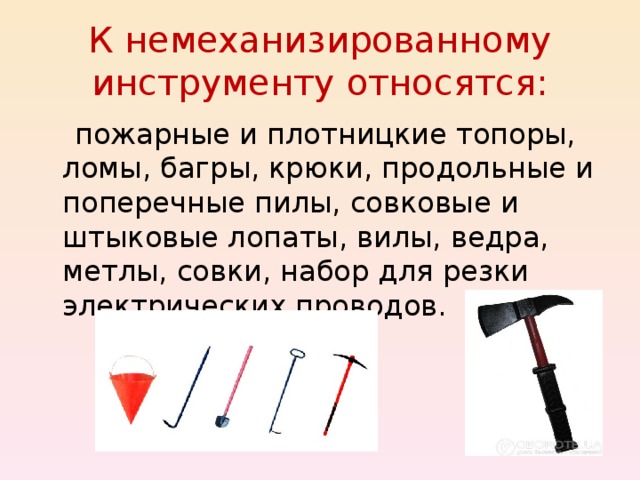 К немеханизированному инструменту относятся:  пожарные и плотницкие топоры, ломы, багры, крюки, продольные и поперечные пилы, совковые и штыковые лопаты, вилы, ведра, метлы, совки, набор для резки электрических проводов. 