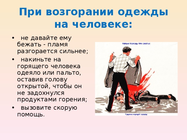 При возгорании одежды на человеке: • не давайте ему бежать - пламя разгорается сильнее; • накиньте на горящего человека одеяло или пальто, оставив голову открытой, чтобы он не задохнулся продуктами горения; • вызовите скорую помощь. 