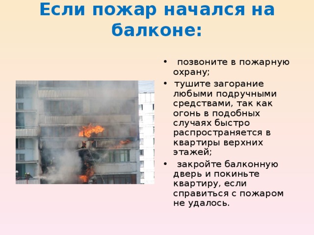 Если пожар начался на балконе:   • позвоните в пожарную охрану; • тушите загорание любыми подручными средствами, так как огонь в подобных случаях быстро распространяется в квартиры верхних этажей; • закройте балконную дверь и покиньте квартиру, если справиться с пожаром не удалось. 