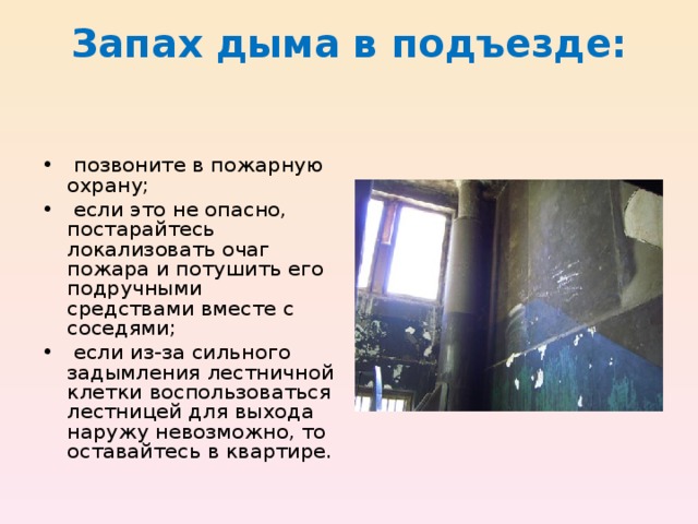 Запах дыма в подъезде:   • позвоните в пожарную охрану; • если это не опасно, постарайтесь локализовать очаг пожара и потушить его подруч­ными средствами вместе с соседями; • если из-за сильного задымления лестничной клетки воспользоваться лестницей для выхода наружу невозможно, то оставайтесь в квартире. 