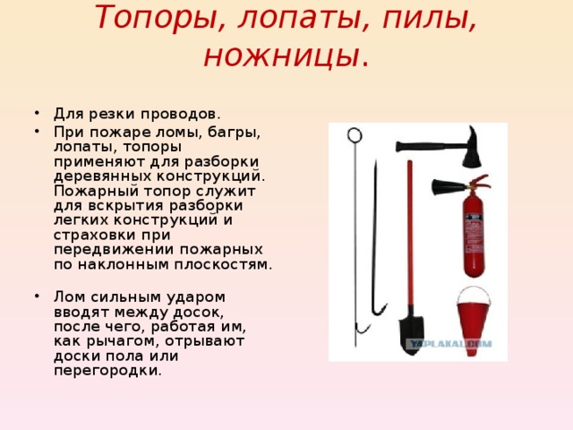 Топоры, лопаты, пилы, ножницы .   Для резки проводов. При пожаре ломы, багры, лопаты, топоры применяют для разборки деревянных конструкций. Пожарный топор служит для вскрытия разборки легких конструкций и страховки при передвижении пожарных по наклонным плоскостям. Лом сильным ударом вводят между досок, после чего, работая им, как рычагом, отрывают доски пола или перегородки. 