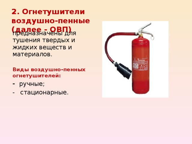 2. Огнетушители воздушно-пенные (далее - ОВП) предназначены для тушения твердых и жидких веществ и материалов.  Виды воздушно-пенных огнетушителей: - ручные; - стационарные. 