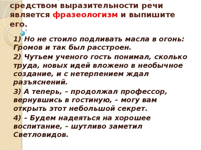   Укажите предложение, в котором средством выразительности речи является фразеологизм и выпишите его.    1) Но не стоило подливать масла в огонь: Громов и так был расстроен. 2) Чутьем ученого гость понимал, сколько труда, новых идей вложено в необычное создание, и с нетерпением ждал разъяснений. 3) А теперь, – продолжал профессор, вернувшись в гостиную, – могу вам открыть этот небольшой секрет. 4) – Будем надеяться на хорошее воспитание, – шутливо заметил Светловидов.  