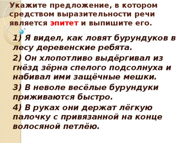    Укажите предложение, в котором средством выразительности речи является эпитет и выпишите его.    1) Я видел, как ловят бурундуков в лесу деревенские ребята. 2) Он хлопотливо выдёргивал из гнёзд зёрна спелого подсолнуха и набивал ими защёчные мешки. 3) В неволе весёлые бурундуки приживаются быстро. 4) В руках они держат лёгкую палочку с привязанной на конце волосяной петлёю. 