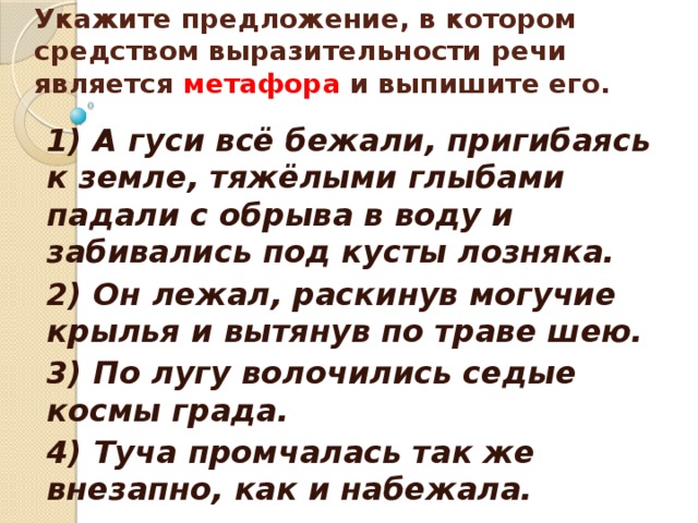    Укажите предложение, в котором средством выразительности речи является метафора и выпишите его.    1) А гуси всё бежали, пригибаясь к земле, тяжёлыми глыбами падали с обрыва в воду и забивались под кусты лозняка. 2) Он лежал, раскинув могучие крылья и вытянув по траве шею. 3) По лугу волочились седые космы града. 4) Туча промчалась так же внезапно, как и набежала.  