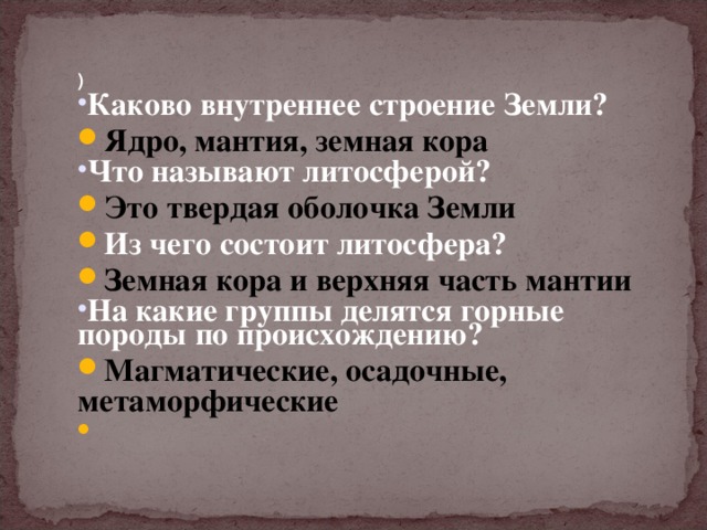 ) Каково внутреннее строение Земли? Ядро, мантия, земная кора Что называют литосферой? Это твердая оболочка Земли Из чего состоит литосфера? Земная кора и верхняя часть мантии На какие группы делятся горные породы по происхождению? Магматические, осадочные, метаморфические 