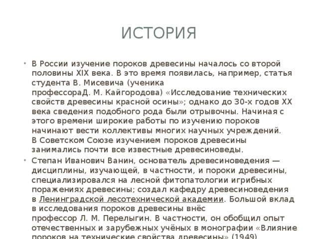 История В России изучение пороков древесины началось со второй половины XIX века. В это время появилась, например, статья студента В. Мисевича (ученика профессораД. М. Кайгородова) «Исследование технических свойств древесины красной осины»; однако до 30-х годов XX века сведения подобного рода были отрывочны. Начиная с этого времени широкие работы по изучению пороков начинают вести коллективы многих научных учреждений. В Советском Союзе изучением пороков древесины занимались почти все известные древесиноведы. Степан Иванович Ванин, основатель древесиноведения — дисциплины, изучающей, в частности, и пороки древесины, специализировался на лесной фитопатологии игрибных поражениях древесины; создал кафедру древесиноведения в  Ленинградской лесотехнической академии . Большой вклад в исследования пороков древесины внёс профессор Л. М. Перелыгин. В частности, он обобщил опыт отечественных и зарубежных учёных в монографии «Влияние пороков на технические свойства древесины» (1949). 