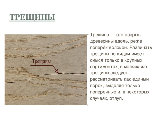 Трещины Трещина — это разрыв древесины вдоль, реже поперёк волокон. Различать трещины по видам имеет смысл только в крупных сортиментах, в мелких же трещины следует рассматривать как единый порок, выделяя только поперечные и, в некоторых случаях, отлуп.   