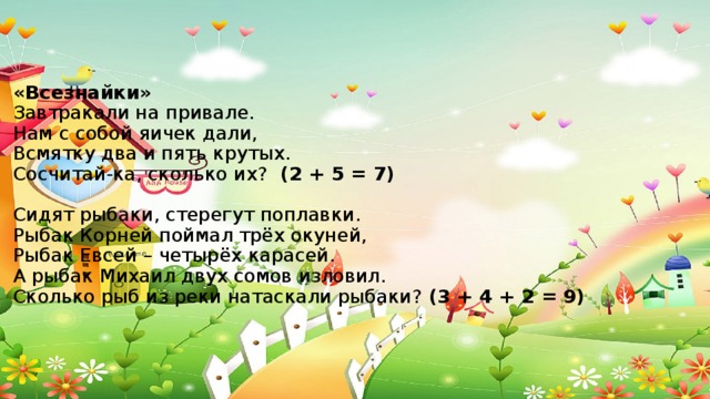 «Всезнайки»  Завтракали на привале.  Нам с собой яичек дали,  Всмятку два и пять крутых.  Сосчитай-ка, сколько их? (2 + 5 = 7)   Сидят рыбаки, стерегут поплавки.  Рыбак Корней поймал трёх окуней,  Рыбак Евсей – четырёх карасей.  А рыбак Михаил двух сомов изловил.  Сколько рыб из реки натаскали рыбаки? (3 + 4 + 2 = 9)   