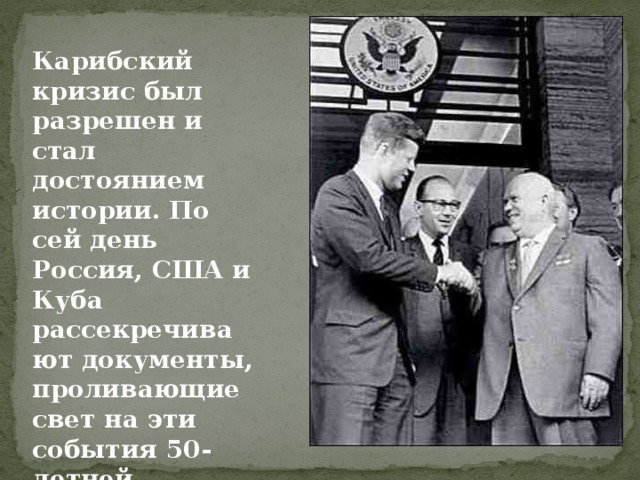 Карибский кризис был разрешен и стал достоянием истории. По сей день Россия, США и Куба рассекречивают документы, проливающие свет на эти события 50-летней давности. 
