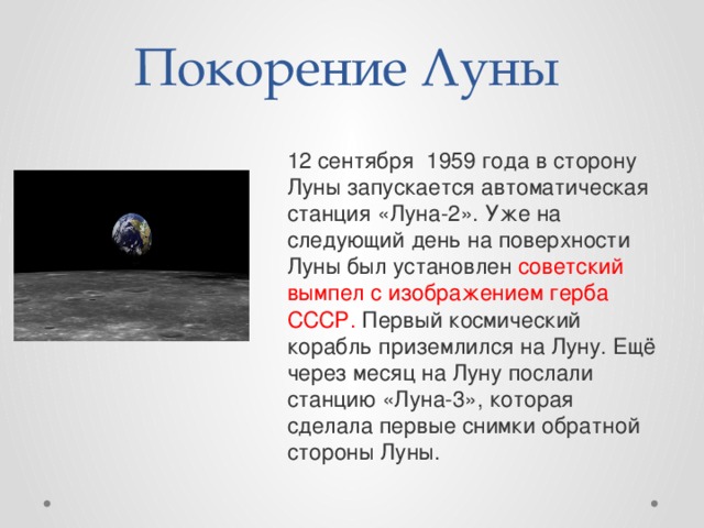 Покорение Луны 12 сентября 1959 года в сторону Луны запускается автоматическая станция «Луна-2». Уже на следующий день на поверхности Луны был установлен советский вымпел с изображением герба СССР. Первый космический корабль приземлился на Луну. Ещё через месяц на Луну послали станцию «Луна-3», которая сделала первые снимки обратной стороны Луны. 