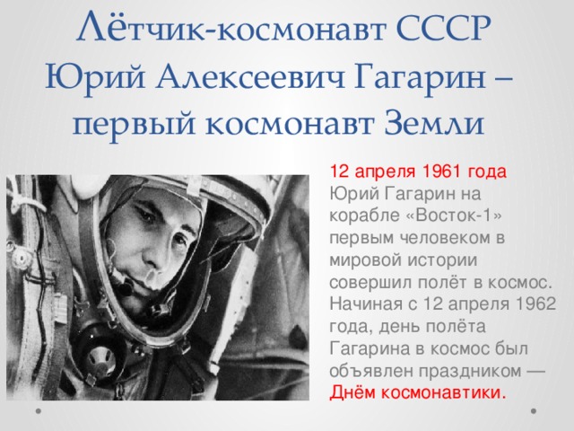  Лё тчик-космонавт СССР Юрий Алексеевич Гагарин – первый космонавт Земли 12 апреля 1961 года Юрий Гагарин на корабле «Восток-1» первым человеком в мировой истории совершил полёт в космос. Начиная с 12 апреля 1962 года, день полёта Гагарина в космос был объявлен праздником — Днём космонавтики. 