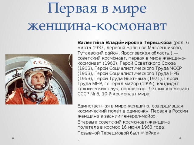 Первая в мире женщина-космонавт Валенти́на Влади́мировна Терешко́ва (род. 6 марта 1937, деревня Большое Масленниково, Тутаевский район, Ярославская область,) — советский космонавт, первая в мире женщина-космонавт (1963), Герой Советского Союза (1963), Герой Социалистического Труда ЧССР (1963), Герой Социалистического Труда НРБ (1963), Герой Труда Вьетнама (1971), Герой Труда МНР, генерал-майор (1995), кандидат технических наук, профессор. Лётчик-космонавт СССР № 6, 10-й космонавт мира. Единственная в мире женщина, совершившая космический полёт в одиночку. Первая в России женщина в звании генерал-майор. Впервые советский космонавт-женщина полетела в космос 16 июня 1963 года. Позывной Терешковой был «Чайка». . 