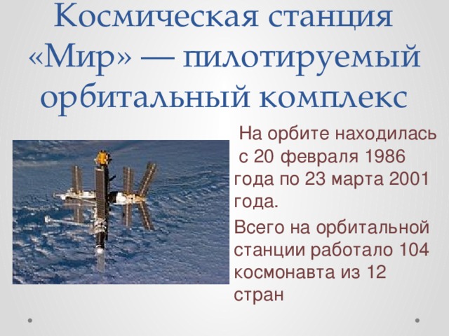 Космическая станция «Мир» — пилотируемый орбитальный комплекс  На орбите находилась с 20 февраля 1986 года по 23 марта 2001 года. Всего на орбитальной станции работало 104 космонавта из 12 стран 