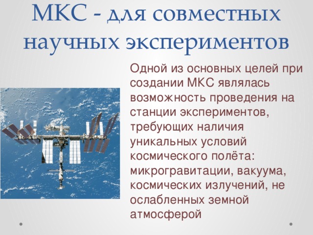 МКС - для совместных научных экспериментов Одной из основных целей при создании МКС являлась возможность проведения на станции экспериментов, требующих наличия уникальных условий космического полёта: микрогравитации, вакуума, космических излучений, не ослабленных земной атмосферой  