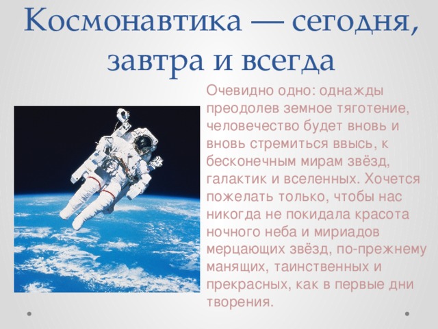Космонавтика — сегодня, завтра и всегда Очевидно одно: однажды преодолев земное тяготение, человечество будет вновь и вновь стремиться ввысь, к бесконечным мирам звёзд, галактик и вселенных. Хочется пожелать только, чтобы нас никогда не покидала красота ночного неба и мириадов мерцающих звёзд, по-прежнему манящих, таинственных и прекрасных, как в первые дни творения. 