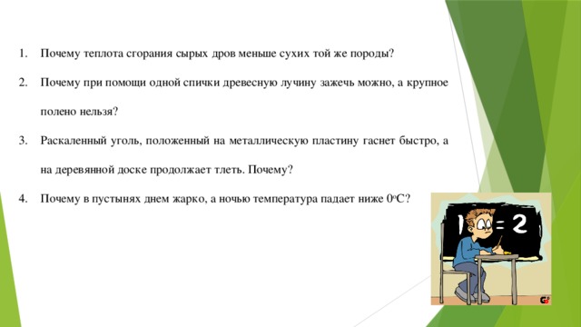 Почему теплота сгорания сырых дров меньше сухих той же породы? Почему при помощи одной спички древесную лучину зажечь можно, а крупное полено нельзя? Раскаленный уголь, положенный на металлическую пластину гаснет быстро, а на деревянной доске продолжает тлеть. Почему? Почему в пустынях днем жарко, а ночью температура падает ниже 0 o С? 