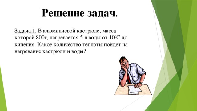 Решение задач . Задача 1. В алюминиевой кастрюле, масса которой 800г, нагревается 5 л воды от 10 0 С до кипения. Какое количество теплоты пойдет на нагревание кастрюли и воды? 