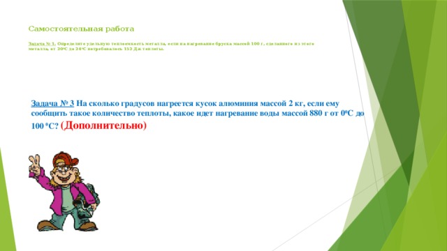 Самостоятельная работа     Задача № 1. Определите удельную теплоемкость металла, если на нагревание бруска массой 100 г, сделанного из этого металла, от 20 0 С до 24 0 С потребовалось 152 Дж теплоты.    Задача № 3 На сколько градусов нагреется кусок алюминия массой 2 кг, если ему сообщить такое количество теплоты, какое идет нагревание воды массой 880 г от 0 0 С до 100 0 С? (Дополнительно) 