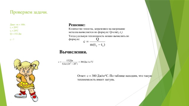 Проверяем задачи.       Дано: m = 100г.  t 1 = 20 0 C  t 2 = 24 0 C  Q = 152 Дж     c - ?      Решение: Количество теплоты, затраченное на нагревание металла вычисляется по формуле: Q=cm(t 2 -t 1 ) Тогда удельную теплоемкость можно вычислить по формуле: Вычисления. Ответ: с = 380 Дж/кг 0 С. По таблице находим, что такую теплоемкость имеет латунь. 