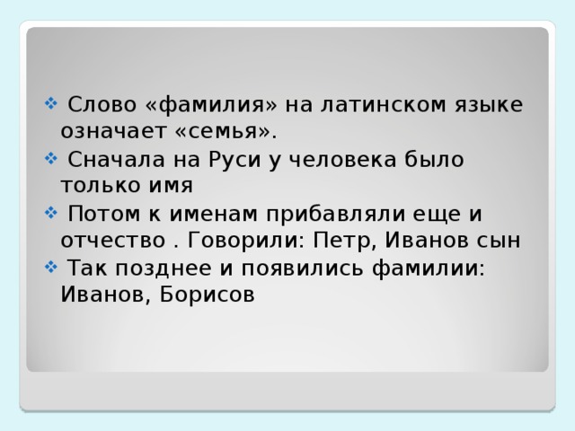  Слово «фамилия» на латинском языке означает «семья».  Сначала на Руси у человека было только имя  Потом к именам прибавляли еще и отчество . Говорили: Петр, Иванов сын  Так позднее и появились фамилии: Иванов, Борисов  