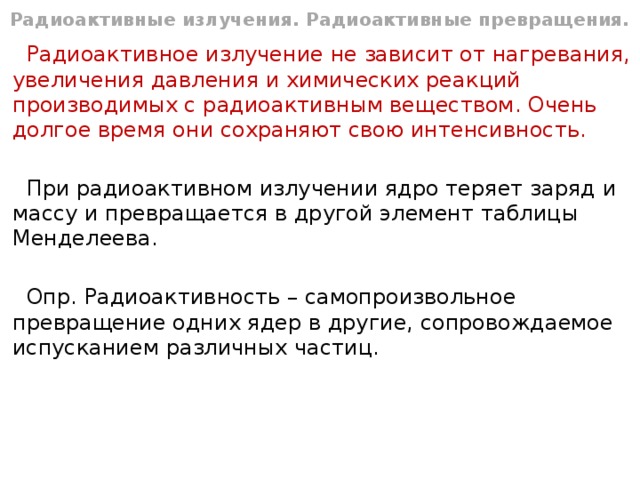 Радиоактивные излучения. Радиоактивные превращения. Радиоактивное излучение не зависит от нагревания, увеличения давления и химических реакций производимых с радиоактивным веществом. Очень долгое время они сохраняют свою интенсивность. При радиоактивном излучении ядро теряет заряд и массу и превращается в другой элемент таблицы Менделеева. Опр. Радиоактивность – самопроизвольное превращение одних ядер в другие, сопровождаемое испусканием различных частиц. 