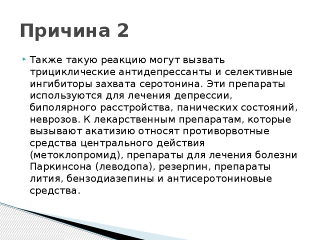 Причина 2 Также такую реакцию могут вызвать трициклические антидепрессанты и селективные ингибиторы захвата серотонина. Эти препараты используются для лечения депрессии, биполярного расстройства, панических состояний, неврозов. К лекарственным препаратам, которые вызывают акатизию относят противорвотные средства центрального действия (метоклопромид), препараты для лечения болезни Паркинсона (леводопа), резерпин, препараты лития, бензодиазепины и антисеротониновые средства.   
