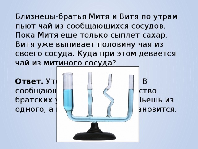 Близнецы-братья Митя и Витя по утрам пьют чай из сообщающихся сосудов. Пока Митя еще только сыплет сахар. Витя уже выпивает половину чая из своего сосуда. Куда при этом девается чай из митиного сосуда? Ответ. Утекает в витин сосуд. В сообщающихся сосудах равенство братских уровней жидкости. Пьешь из одного, а в другом меньше становится. 