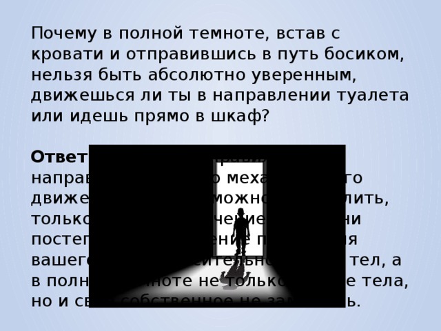 Почему в полной темноте, встав с кровати и отправившись в путь босиком, нельзя быть абсолютно уверенным, движешься ли ты в направлении туалета или идешь прямо в шкаф? Ответ. Потому что правильное направление вашего механического движения в туалет можно определить, только замечая с течением времени постепенное изменение положения вашего тела относительно других тел, а в полной темноте не только другие тела, но и свое собственное не заметишь. 