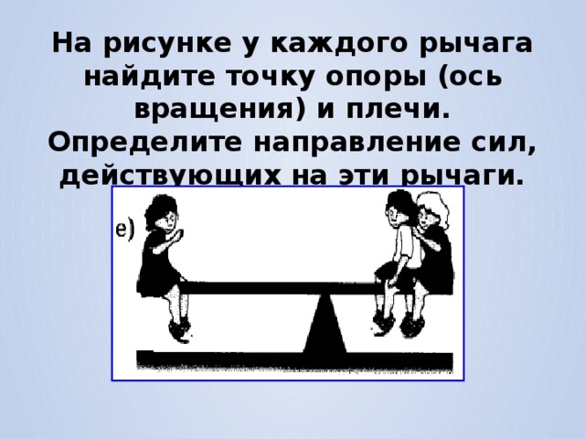 На рисунке у каждого рычага найдите точку опоры (ось вращения) и плечи. Определите направление сил, действующих на эти рычаги. 