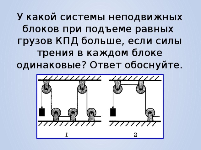 У какой системы неподвижных блоков при подъеме равных грузов КПД больше, если силы трения в каждом блоке одинаковые? Ответ обоснуйте. 