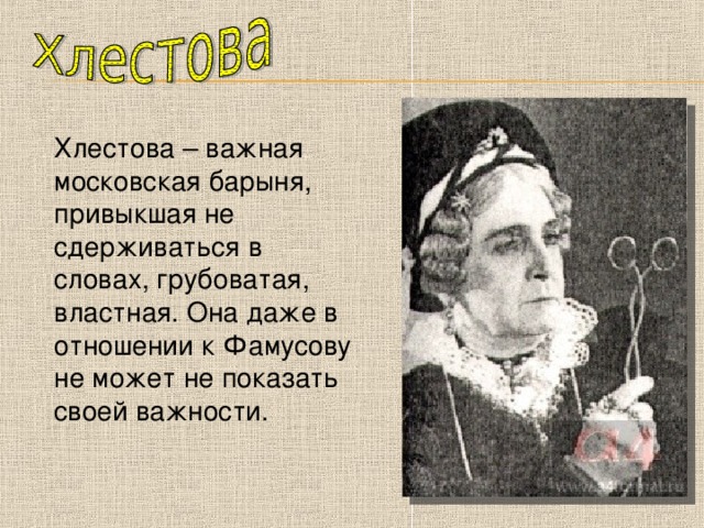 Хлестова – важная московская барыня, привыкшая не сдерживаться в словах, грубоватая, властная. Она даже в отношении к Фамусову не может не показать своей важности. 