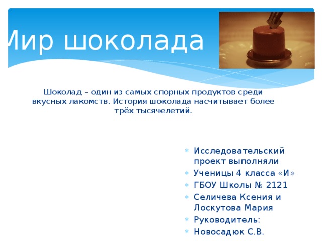 Мир шоколада Шоколад – один из самых спорных продуктов среди вкусных лакомств. История шоколада насчитывает более трёх тысячелетий. Исследовательский проект выполняли Ученицы 4 класса «И» ГБОУ Школы № 2121 Селичева Ксения и Лоскутова Мария Руководитель: Новосадюк С.В. 