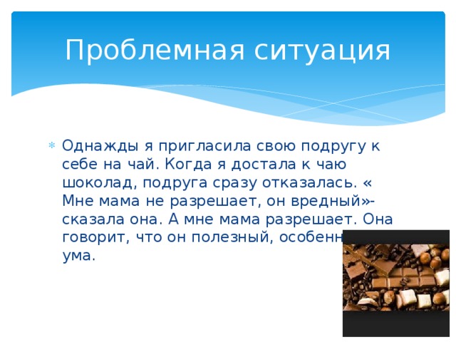 Проблемная ситуация Однажды я пригласила свою подругу к себе на чай. Когда я достала к чаю шоколад, подруга сразу отказалась. « Мне мама не разрешает, он вредный»- сказала она. А мне мама разрешает. Она говорит, что он полезный, особенно для ума. 
