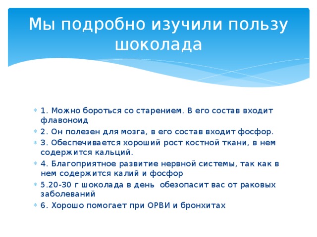 Мы подробно изучили пользу шоколада 1. Можно бороться со старением. В его состав входит флавоноид 2. Он полезен для мозга, в его состав входит фосфор. 3. Обеспечивается хороший рост костной ткани, в нем содержится кальций. 4. Благоприятное развитие нервной системы, так как в нем содержится калий и фосфор 5.20-30 г шоколада в день обезопасит вас от раковых заболеваний 6. Хорошо помогает при ОРВИ и бронхитах 