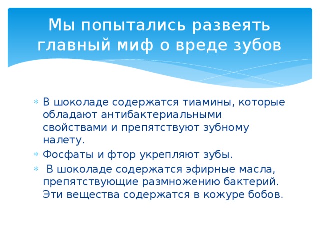 Мы попытались развеять главный миф о вреде зубов В шоколаде содержатся тиамины, которые обладают антибактериальными свойствами и препятствуют зубному налету. Фосфаты и фтор укрепляют зубы.  В шоколаде содержатся эфирные масла, препятствующие размножению бактерий. Эти вещества содержатся в кожуре бобов. 