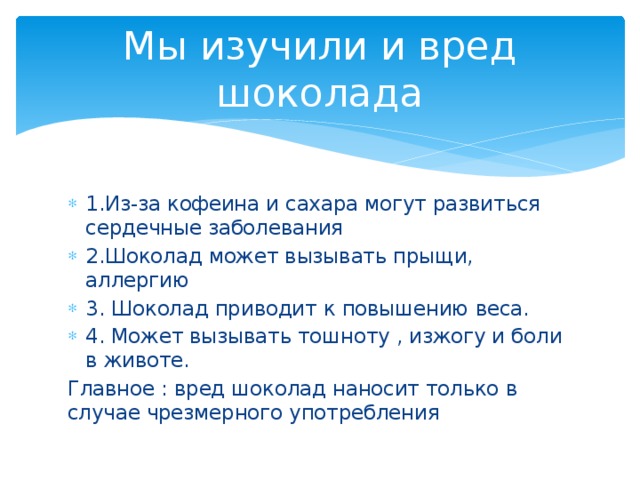Мы изучили и вред шоколада 1.Из-за кофеина и сахара могут развиться сердечные заболевания 2.Шоколад может вызывать прыщи, аллергию 3. Шоколад приводит к повышению веса. 4. Может вызывать тошноту , изжогу и боли в животе. Главное : вред шоколад наносит только в случае чрезмерного употребления 