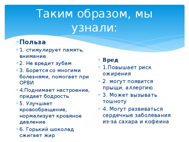 Таким образом, мы узнали: Польза 1. стимулирует память, внимание 2. Не вредит зубам 3. Борется со многими болезнями, помогает при ОРВИ 4.Поднимает настроение, придает бодрость 5. Улучшает кровообращение, нормализует кровяное давление 6. Горький шоколад сжигает жир Вред 1.Повышает риск ожирения 2. могут появится прыщи, аллергию 3. Может вызывать тошноту 4. Могут развиваться сердечные заболевания из-за сахара и кофеина 
