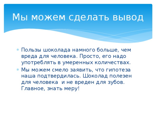 Мы можем сделать вывод Пользы шоколада намного больше, чем вреда для человека. Просто, его надо употреблять в умеренных количествах. Мы можем смело заявить, что гипотеза наша подтвердилась. Шоколад полезен для человека и не вреден для зубов. Главное, знать меру! 
