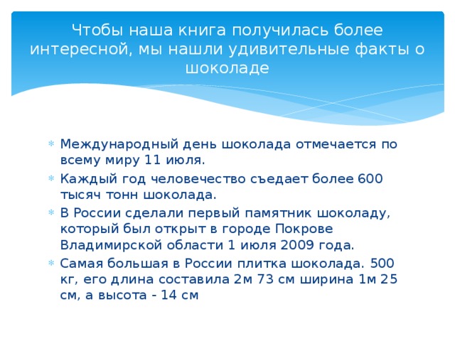 Чтобы наша книга получилась более интересной, мы нашли удивительные факты о шоколаде Международный день шоколада отмечается по всему миру 11 июля. Каждый год человечество съедает более 600 тысяч тонн шоколада. В России сделали первый памятник шоколаду, который был открыт в городе Покрове Владимирской области 1 июля 2009 года. Самая большая в России плитка шоколада. 500 кг, его длина составила 2м 73 см ширина 1м 25 см, а высота - 14 см 