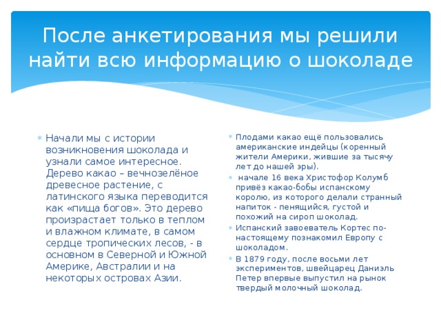 После анкетирования мы решили найти всю информацию о шоколаде Начали мы с истории возникновения шоколада и узнали самое интересное. Дерево какао – вечнозелёное древесное растение, c латинского языка переводится как «пища богов». Это дерево произрастает только в теплом и влажном климате, в самом сердце тропических лесов, - в основном в Северной и Южной Америке, Австралии и на некоторых островах Азии. Плодами какао ещё пользовались американские индейцы (коренный жители Америки, жившие за тысячу лет до нашей эры).   начале 16 века Христофор Колумб привёз какао-бобы испанскому королю, из которого делали странный напиток - пенящийся, густой и похожий на сироп шоколад. Испанский завоеватель Кортес по-настоящему познакомил Европу с шоколадом. В 1879 году, после восьми лет экспериментов, швейцарец Даниэль Петер впервые выпустил на рынок твердый молочный шоколад. 