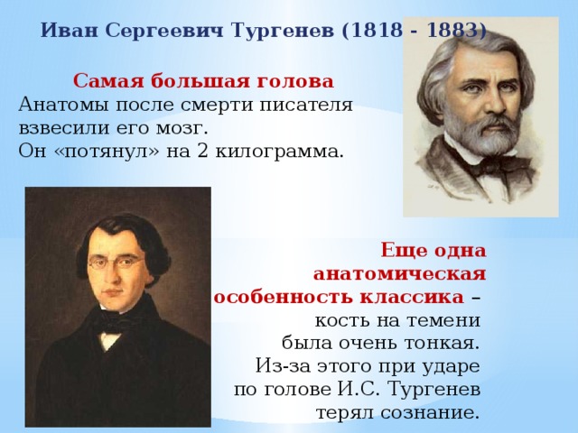 Иван Сергеевич Тургенев (1818 - 1883) Самая большая голова Анатомы после смерти писателя взвесили его мозг. Он «потянул» на 2 килограмма. Еще одна анатомическая особенность классика – кость на темени была очень тонкая. Из-за этого при ударе по голове И.С. Тургенев терял сознание. 
