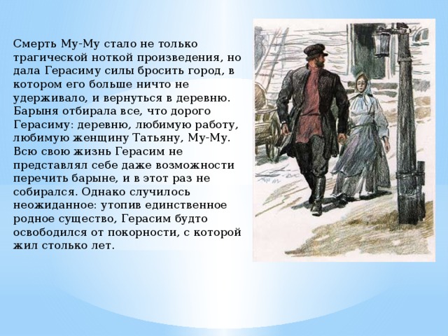Смерть Му-Му стало не только трагической ноткой произведения, но дала Герасиму силы бросить город, в котором его больше ничто не удерживало, и вернуться в деревню. Барыня отбирала все, что дорого Герасиму: деревню, любимую работу, любимую женщину Татьяну, Му-Му. Всю свою жизнь Герасим не представлял себе даже возможности перечить барыне, и в этот раз не собирался. Однако случилось неожиданное: утопив единственное родное существо, Герасим будто освободился от покорности, с которой жил столько лет. 